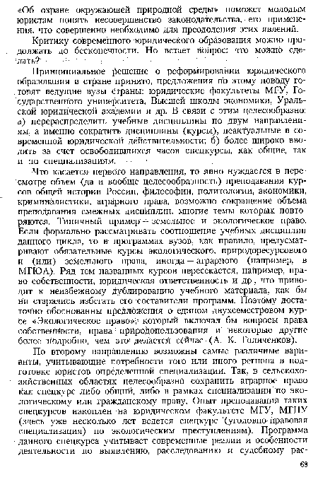 Что касается первого направления, то явно нуждается в пересмотре объем (да и вообще целесообразность) преподавания курсов общей истории России, философии, политологии, экономики, криминалистики, аграрного права, возможно сокращение объема преподавания смежных дисциплин, многие темы которых повторяются. Типичный пример — земельное и экологическое право. Если формально рассматривать соотношение учебных дисциплин данного цикла, то в программах вузов, как правило, предусматривают обязательные курсы экологического, природоресурсового и (или) земельного права, иногда — аграрного (например, в МГЮА). Ряд тем названных курсов пересекается, например, право собственности, юридическая ответственность и др., что приводит к неизбежному дублированию учебного материала, как бы ни старались избегать его составители программ. Поэтому достаточно обоснованны предложения о едином двухсеместровом курсе «Экологическое право», который включал бы вопросы права собственности, права природопользования и некоторые другие более подробно, чем это делается Сейчас (А. К. Голиченков).