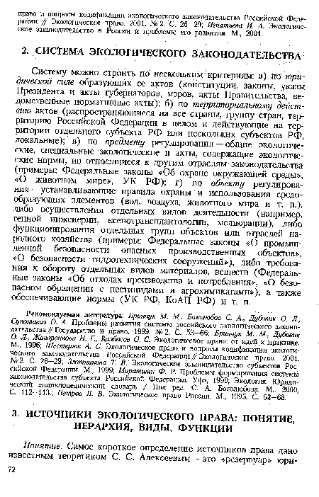 Систему можно строить по нескольким критериям: а) по юридической силе образующих ее актов (конституции, законы, указы Президента и акты губернаторов, мэров, акты Правительства, ведомственные нормативные акты); б) по территориальному действию актов (распространяющиеся на все страны, группу стран, территорию Российской Федерации в целом и действующие на территории отдельного субъекта РФ или нескольких субъектов РФ, локальные); в) по предмету регулирования — общие экологические, специальные экологические и акты, содержащие экологические нормы, но относящиеся к другим отраслям законодательства (примеры: Федеральные законы «Об охране окружающей среды», «О животном мире», УК РФ); г) по объекту регулирования — устанавливающие правила охраны и использования средообразующих элементов (вод, воздуха, животного мира и т. п.), либо осуществления отдельных видов деятельности (например, генной инженерии, ксенотрансплантологии, мелиорации), либо функционирования отдельных групп объектов или отраслей народного хозяйства (примеры: Федеральные законы «О промышленной безопасности опасных производственных объектов», «О безопасности гидротехнических сооружений»), либо требования к обороту отдельных видов материалов, веществ (Федеральные законы «Об отходах производства и потребления», «О безопасном обращении с пестицидами и агрохимикатами»), а также обеспечивающие нормы (УК РФ, КоАП РФ) и т. п.