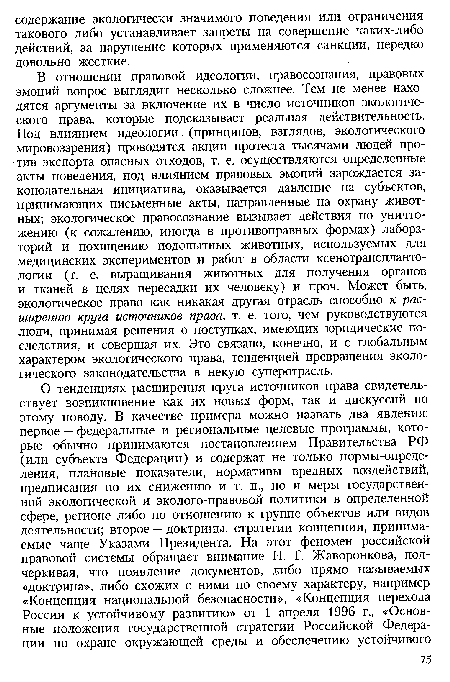 В отношении правовой идеологии, правосознания, правовых эмоций вопрос выглядит несколько сложнее. Тем не менее находятся аргументы за включение их в число источников экологического права, которые подсказывает реальная действительность. Под влиянием идеологии (принципов, взглядов, экологического мировоззрения) проводятся акции протеста тысячами людей против экспорта опасных отходов, т. е. осуществляются определенные акты поведения, под влиянием правовых эмоций зарождается законодательная инициатива, оказывается давление на субъектов, принимающих письменные акты, направленные на охрану животных; экологическое правосознание вызывает действия по уничтожению (к сожалению, иногда в противоправных формах) лабораторий и похищению подопытных животных, используемых для медицинских экспериментов и работ в области ксенотранспланто-логии (т. е. выращивания животных для получения органов и тканей в целях пересадки их человеку) и проч. Может быть, экологическое право как никакая другая отрасль способно к расширению круга источников права, т. е. того, чем руководствуются люди, принимая решения о поступках, имеющих юридические последствия, и совершая их. Это связано, конечно, и с глобальным характером экологического права, тенденцией превращения экологического законодательства в некую суперотрасль.