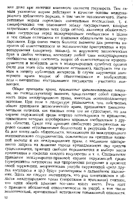 Общие принципы права, признанные цивилизованными нациями, по господствующему мнению, представляют собой совокупность норм международного права, имеющих основополагающее значение. При этом в литературе указывается, что, собственно, общих принципов экологического права, признанных цивилизованными нациями, как таковых пока что не существует, но для охраны окружающей среды широко используются те принципы, применение которых апробировано мировым сообществом в других областях. Среди них принцип свободного распоряжения народов своими естественными богатствами и ресурсами без ущерба для каких-либо обязательств, вытекающих из международного экономического сотрудничества, основанного на принципе взаимной выгоды и из международного права, с введением одновременно запрета на лишение народа принадлежащих ему средств существования, принцип свободы передвижения и выбора места проживания в пределах каждого государства и т. п. Специальные принципы международно-правовой охраны окружающей среды (суверенитета государства над природными ресурсами в пределах своей территории, непричинения ущерба окружающей среде других государств и др.) будут рассмотрены в дальнейшем изложении. Здесь же следует подчеркнуть, что ряд специалистов в области международного права (теоретиков и практиков) считают, что один общий принцип все-таки имеет место. Речь идет о принципе абсолютной ответственности за ущерб, в том числе экологический, причиненный источником повышенной опасности.