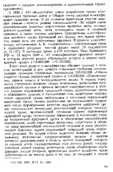 В 1998 г. АО «Консультант плюс» разработало проект классификатора правовых актов и Общую схему, системы классификации . правовых актов. В их создании принимали участие ведущие ¡ученые — юристы разных специальностей. По общей схеме классификации подлежат нормативные правовые акты, индиви-дуально-правовые акты, акты договорного права и судебной практики, а также научная доктрина. Основаниями классификации являются: орган, принявший акт, форма, тип, время принятия, номер акта, его алфавитные признаки. В проекте классификатора, составленном А. К. Голиченковым,— «Окружающая среда и природные ресурсы» — шестой раздел имеет 10 подразделов (с. 11 — 17). В настоящее время в РФ действует Указ Президента РФ от 15 марта 2000 г. «О классификаторе правовых актов»1, в котором выделен раздел «Природные ресурсы и охрана окружающей среды» (110.000.000—110.100.050).