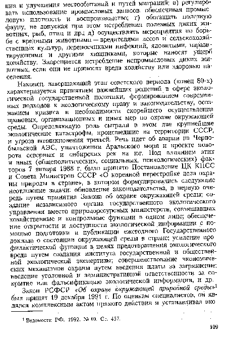 Наконец, завершающий этап советского периода (конец 80-х) характеризуется принятием важнейших решений в сфере экологической государственной политики, формированием современных подходов к экологическому праву и законодательству, осознанием кризиса и необходимости скорейшего осуществления правовых, организационных и иных мер по охране окружающей среды. Определяющую роль сыграли в этом две крупнейшие экологические катастрофы, происшедшие на территории СССР, и угроза возникновения третьей. Речь идет об аварии на Чернобыльской АЭС, уничтожении Аральского моря и проекте поворота северных и сибирских рек на юг. Под влиянием этих и иных (общеполитических, социальных, психологических) факторов 7 января 1988 г. было принято Постановление ЦК КПСС и Совета Министров СССР «О коренной перестройке дела охраны природы в стране», в котором формулировались следующие неотложные задачи: обновление законодательства, в первую очередь путем принятия Закона об охране окружающей среды; создание независимого органа государственного экологического управления вместо природоресурсных министерств, совмещавших хозяйственные и контрольные функции в одном лице; обеспечение открытости и доступности экологической информации с помощью подготовки и публикации ежегодного Государственного доклада о состоянии окружающей среды в стране; усиление профилактической функции в целях предотвращения экологического вреда путем создания института государственной и общественной экологической экспертизы; совершенствование экономических механизмов охраны путем введения платы за загрязнение; введение уголовной и административной ответственности за сокрытие или фальсификацию экологической информации, и др.