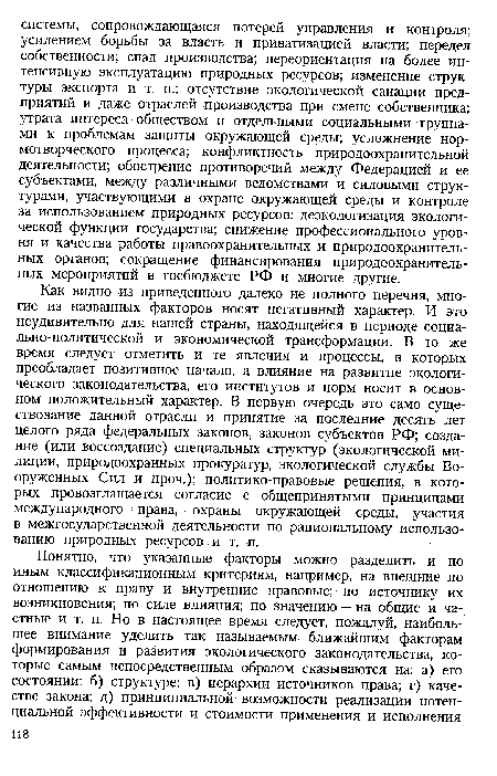 Как видно из приведенного далеко не полного перечня, многие из названных факторов носят негативный характер. И это неудивительно для нашей страны, находящейся в периоде социально-политической и экономической трансформации. В то же время следует отметить и те явления и процессы, в которых преобладает позитивное начало, а влияние на развитие экологического законодательства, его институтов и норм носит в основном положительный характер. В первую очередь это само существование данной отрасли и принятие за последние десять лет целого ряда федеральных законов, законов субъектов РФ; создание (или воссоздание) специальных структур (экологической милиции, природоохранных прокуратур, экологической службы Вооруженных Сил и проч.); политико-правовые решения, в которых провозглашается согласие с общепринятыми принципами международного права, охраны окружающей среды, участия в межгосударственной деятельности по рациональному использованию природных ресурсов и т. п.