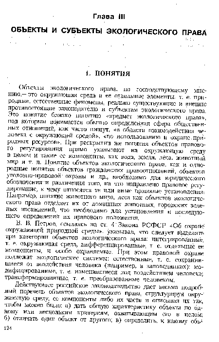 Объекты экологического права, по господствующему мнению,— это окружающая среда и ее отдельные элементы, т. е. природные, естественные феномены, реально существующие и внешне противостоящие законодателю и субъектам экологического права. Это понятие близко понятию «предмет экологического права», под которым понимается обычно определенная сфера общественных отношений, как часто пишут, «в области взаимодействия человека с окружающей средой», «по использованию и охране природных ресурсов». При раскрытии же понятия объектов правового регулирования прямо указывают на окружающую среду в целом и такие ее компоненты, как вода, земля, леса, животный мир и т. п. Понятие объектов экологического права, как и однородные понятия объектов гражданских правоотношений, объектов уголовно-правовой охраны и др., необходимо для юридического обозначения и различения того, на что направлено правовое регулирование, к чему относятся те или иные правовые установления. Например, понятие животного мира, леса как объектов экологического права отделяет их от домашних животных, городских зеленых насаждений, что необходимо для установления и последующего определения их правового положения.