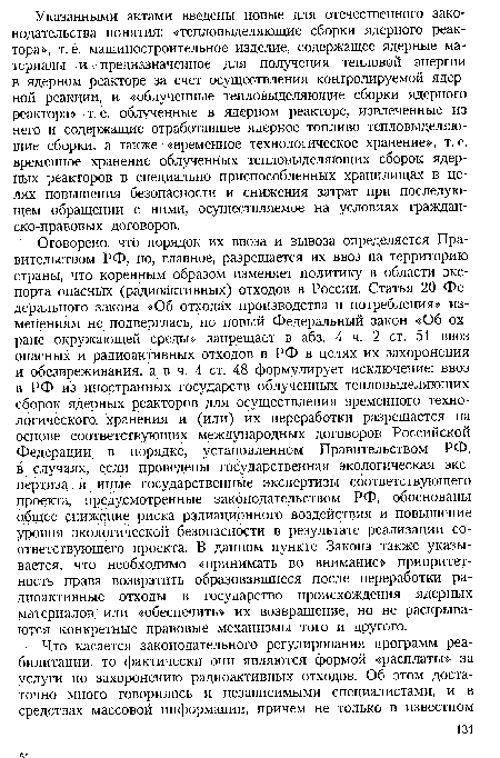 Оговорено, что порядок их ввоза и вывоза определяется Правительством РФ, но, главное, разрешается их ввоз на территорию страны, что коренным образом изменяет политику в области экспорта опасных (радиоактивных) отходов в России. Статья 20 Федерального закона «Об отходах производства и потребления» изменениям не подверглась, но новый Федеральный закон «Об охране окружающей среды» запрещает в абз. 4 ч. 2 ст. 51 ввоз опасных и радиоактивных отходов в РФ в целях их захоронения и обезвреживания, а в ч. 4 ст. 48 формулирует исключение: ввоз в РФ из иностранных государств облученных тепловыделяющих сборок ядерных реакторов для осуществления временного технологического. хранения и (или) их переработки разрешается на основе соответствующих международных договоров Российской Федерации в порядке, установленном Правительством РФ, в случаях, если проведены государственная экологическая экспертиза и иные государственные экспертизы соответствующего проекта, предусмотренные законодательством РФ, обоснованы общее снижение риска радиационного воздействия и повышение уровня экологической безопасности в результате реализации соответствующего проекта. В данном пункте Закона также указывается, что необходимо «принимать во внимание» приоритетность права возвратить образовавшиеся после переработки радиоактивные отходы в государство происхождения ядерных материалов или «обеспечить» их возвращение, но не раскрываются конкретные правовые механизмы того и другого.