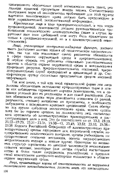 Так или иначе, в той или иной юридической форме эти лица должны обеспечивать исполнение природоохранных норм в плане как соблюдения охраняемого порядка деятельности, так и создания условий для их реализации и для самой реализации. Для них обязанность знания норм дополняется освоением (в разной, разумеется, степени) механизма их применения, в особенности побуждения к исполнению правовых предписаний. Сколь обширна эта группа субъектов экологического права, можно судить хотя бы по перечню органов, их должностных лиц; составляющих протоколы об административных правонарушениях и рассматривающих дела о них. Это (в соответствии со ст. 23.3, 23.10, 23.13-23.29, 23.31-23.34, 23.36-42, 23.49, 23.52, 23.53, 23.56-23.58 Кодекса Российской Федерации об административных правонарушениях) органы внутренних дел, пограничной службы, государственного экологического контроля, органы рыбоохраны, государственные семенные инспекции, органы государственного энергетического надзора и многие другие. Некоторые из названных структур ограничены по штатной численности несколькими сотнями человек, некоторые (как лесная служба) насчитывают сотню и более тысяч сотрудников, реализующих в пределах своей компетенции контрольно-надзорные полномочия в области охраны окружающей среды.