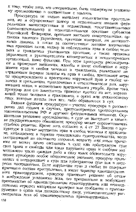 Прокуратура не только выявляет экологические преступления, но и осуществляет надзор за исполнением законов федеральными министерствами и ведомствами, представительными (законодательными) и исполнительными органами субъектов Российской Федерации, органами местного самоуправления, органами военного управления, органами контроля, их должностными лицами, а также за соответствием законам издаваемых ими правовых актов, надзор за соблюдением прав и свобод человека и гражданина указанными органами, а также органами управления и руководителями коммерческих и некоммерческих организаций, иные функции. При этом прокуроры рассматривают и проверяют заявления, жалобы и иные сообщения о нарушении прав и свобод человека и гражданина, разъясняют пострадавшим порядок защиты их прав и свобод, принимают меры по предупреждению и пресечению нарушений прав и свобод человека и гражданина, привлечению к ответственности лиц, нарушивших закон, и возмещению причиненного ущерба. Кроме того, прокурор или его заместитель приносят протест на акт, нарушающий права человека и гражданина, в орган или должностному лицу, которые издали этот акт, либо обращаются в суд.