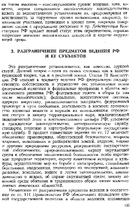 Это разграничение устанавливается, как известно, группой статей. Данный вопрос — один из самых сложных как в конституционной теории, так и в реальной жизни. Статья 71 Конституции РФ относит к предмету ведения РФ федеральную государственную собственность и управление ею; установление основ федеральной политики и федеральные программы в области экологического развития РФ; федеральные налоги и сборы (в том числе экологические); федеральные, энергетические системы, ядерную энергетику, расщепляющиеся материалы, федеральный транспорт и пути сообщения, деятельность в космосе; производство ядовитых веществ и порядок их использования; определение статуса и защиту территориального моря, исключительной экономической зоны и континентального шельфа РФ; уголовное и гражданское законодательство; метеорологическую службу, стандарты, геодезию и картографию; федеральную государственную службу. В предмет совместного ведения по ст. 72 включает: обеспечение правопорядка, общественной безопасности; вопросы владения, пользования и распоряжения землей, недрами, водами и другими природными ресурсами, разграничение государственной собственности; природопользование, охрану окружающей среды и обеспечение экологической безопасности, особо охраняемые природные территории, охрану памятников истории и культуры, осуществление мер по борьбе с катастрофами, стихийными бедствиями, эпидемиями, ликвидацию их последствий; административное, земельное, водное и лесное законодательство, законодательство о недрах, об охране окружающей среды; защиту исконной среды обитания и традиционного образа жизни малочисленных этнических общностей.