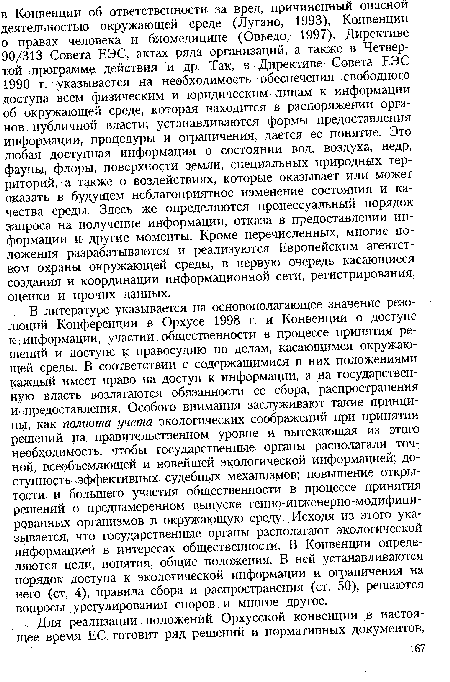 В литературе указывается на основополагающее значение резолюций Конференции в Орхусе 1998 г. и Конвенции о доступе К; информации, участии общественности в процессе принятия решений и доступе к правосудию по делам, касающимся окружающей среды. В соответствии с содержащимися в них положениями каждый имеет право на доступ к информации, а на государственную власть возлагаются обязанности ее сбора, распространения И предоставления. Особого внимания заслуживают такие принципы, как полнота учета экологических соображений при принятии решений на правительственном уровне и вытекающая из этого необходимость, чтобы государственные органы располагали точной, всеобъемлющей и новейшей экологической информацией; доступность. эффективных судебных механизмов; повышение открытости и большего участия общественности в процессе принятия решений о преднамеренном выпуске генно-инженерно-модифицированных организмов в окружающую среду. Исходя из этого указывается, что государственные органы располагают экологической информацией в интересах общественности. В Конвенции определяются цели, понятия, общие положения. В ней устанавливаются порядок доступа к экологической информации и ограничения на него (ст. 4), правила сбора и распространения (ст. 50), решаются вопросы урегулирования споров и многое другое.