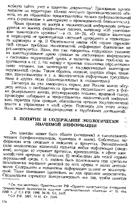 Права граждан на доступ к экологической информации регулируются во многих федеральных законах, например «Об уничтожении химического оружия»2--в ст. 16—21, «О защите населения и территорий от чрезвычайных ситуаций природного и техногенного характера» и др. В Федеральном законе «Об охране окружающей среды» проблема экологической информации фактически Не регламентируется. Здесь, как уже говорилось, содержится указание на конституционное право граждан на достоверную информацию о состоянии окружающей среды, и косвенно данная проблема затрагивается в ст. 1, где наряду с прочими понятиями определяются такие термины, как мониторинг и государственный мониторинг окружающей среды. Таким образом, понятие, порядок сбора, хранения, предоставления и т. п. экологической информации урегулированы в других актах (законодательных и подзаконных).