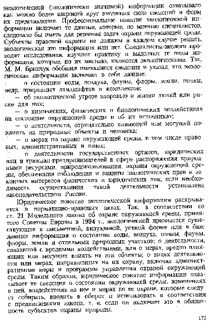 Юридическое понятие экологической информации раскрывается в нормативно-правовых актах. Так, в соответствии со ст. 21 Модельного закона об охране окружающей среды, принятого Советом Европы в 1994 г., экологической признается существующая в письменной, визуальной, устной форме или в базе данных информация о состоянии воды, воздуха, почвы, фауны, флоры, земли и отдельных природных участков; о деятельности, связанной с вредными воздействиями, или о мерах, вредно влияющих или могущих влиять на эти объекты; о видах деятельности или мерах, направленных на их охрану, включая административные меры и программы управления охраной окружающей среды. Таким образом, юридическое понятие информации охватывает те сведения о состоянии окружающей среды, изменениях в ней, воздействиях на нее и мерах по ее охране, которые следует собирать, вводить в оборот и использовать в соответствии с предписаниями закона, т. е. если он включает это в обязанность субъектов охраны природы.