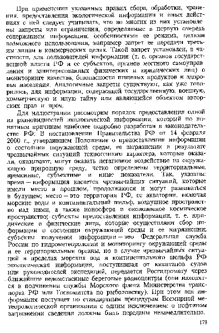 Для иллюстрации рассмотрим порядок предоставления одной из разновидностей экологической информации, который по понятным причинам наиболее подробно разработан в законодательстве РФ. В постановлении Правительства РФ от 14 февраля 2000 г., утвердившем Положение о предоставлении информации о состоянии окружающей среды, ее загрязнении в результате чрезвычайных ситуаций техногенного характера, которые оказали, оказывают, могут оказать негативное воздействие на окружающую природную среду, четко определены территориальные, временные, субъектные и иные показатели. Так, указаны: время — информация касается чрезвычайных ситуаций, которые имели место в прошлом, продолжаются и могут развиваться в будущем; место — это территория РФ, ее акватории, включая морские воды и континентальный шельф, воздушное пространство над ними, а также ионосфера и околоземное космическое пространство; субъекты предоставления информации, т. е. юридические и физические лица, которые осуществляют сбор информации о состоянии окружающей среды и ее загрязнении; субъекты получения информации — это Федеральная служба России по гидрометеорологии и мониторингу окружающей среды и ее территориальные органы, но в случае чрезвычайных ситуаций в пределах морских вод и континентального шельфа РФ экологическая информация, поступившая от капитанов судов или руководителей экспедиций, передается Росгидромету через ближайшие ведомственные береговые радиоцентры (они находятся в подчинении службы Морского флота Министерства транспорта РФ или Госкомитета по рыболовству). При этом вся информация поступает по стандартным процедурам Всемирной метеорологической организации с одним исключением: о нефтяном загрязнении сведения должны быть переданы незамедлительно.