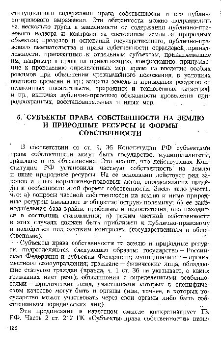 В соответствии со ст. 9, 36 Конституции РФ субъектам и права собственности могут быть государство, муниципалитеты, граждане и их объединения. Это значит, что действующая Конституция РФ установила частную собственность на землю и иные природные ресурсы. На ее основании действует ряд законов и иных нормативно-правовых актов, определяющих пределы и особенности этой формы собственности. Здесь надо учесть, что: а) вопросы частной собственности на землю и иные природные ресурсы вызывают в обществе острую полемику; б) ее законодательная база крайне пробельна и недостаточна, она находится в состоянии становления; в) режим частной собственности в этих случаях должен быть приближен к публично-правовому и находиться под жестким контролем (государственным и общественным).