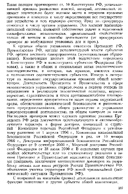 К органам общего управления относятся Президент РФ, Правительство РФ, органы исполнительной власти субъектов РФ, органы местного самоуправления (муниципальные образования). Компетенция звеньев этой подсистемы определена в Конституции РФ и конституциях субъектов Федерации (базовая), а также в общих и специальных актах экологического законодательства, в которых, как правило, имеются главы о полномочиях соответствующих субъектов. Иногда в литературе их называют государственными органами общей компетенции. Деятельность Президента и Правительства в сфере экологического управления сосредоточена в первую очередь на определении и реализации экологической политики, нормотворчестве, стратегическом и ином крупномасштабном планировании, определении приоритетности задач охраны окружающей среды, обеспечении экологической безопасности и рационального природопользования, общем руководстве и управлении природоохранной деятельностью, на общем контроле за ними. Наглядным примером может служить принятие указами Президента РФ ряда документов целеполагающего и системообразующего характера в форме доктрин, концепций и стратегий — Концепции перехода Российской Федерации к устойчивому развитию от 1 апреля 1996 г., Концепции национальной безопасности Российской Федерации в ред. от 10 января 2000 г., Доктрины информационной безопасности Российской Федерации от 9 сентября 2000 г., Морской доктрины Российской Федерации от 28 июля 2000 г. В отдельных случаях при особых обстоятельствах или по специальному указанию в законе Президент и Правительство наделяются иными функциями (например, заключение концессионных договоров на разработку лесных или иных ресурсов России Правительством РФ, объявление участка территории РФ зоной чрезвычайной (экологической) ситуации Президентом РФ).