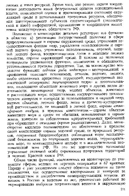 Положение о министерстве детально регулирует его функции в областях: а) реализации государственной политики в сфере природопользования и охраны окружающей среды, управления государственным фондом недр, управления использованием и охраной водного фонда, управления использованием, охраной, защитой лесного фонда, воспроизводством лесов и ведением лесного хозяйства, охраны окружающей среды. В каждом из названных подразделов указываются функции, полномочия и обязанности, устанавливаются пределы управления. Так, на министерство возложены функции: ведения ряда кадастров — месторождений и проявлений полезных ископаемых, отходов, водного, лесного, особо охраняемых природных территорий; государственной экологической экспертизы; лицензирования недро- и лесопользования, пользования объектами животного мира и других видов деятельности; мониторинга недр, водных объектов, животного и растительного мира; осуществления государственного экологического контроля и контроля за использованием и охраной недр, водных объектов, лесного фонда, лесов и древесно-кустарниковой растительности, не входящей в лесной фонд, охраны атмосферного воздуха, в пределах компетенции — охраны объектов животного мира и среды их обитания, использования и охраны земель, контроля за соблюдением природоохранных требований при обращении с отходами (кроме радиоактивных). Далее, министерство наделено полномочиями по обеспечению в пределах своей компетенции охраны морской среды, ее природных ресурсов, сохранения биоразнообразия, соблюдения норм экологической безопасности во внутренних морских водах, территориальном море, на континентальном шельфе и в исключительной экономической зоне РФ. На это же министерство возложены управление системой особо охраняемых природных территорий и ведение Красной книги РФ.