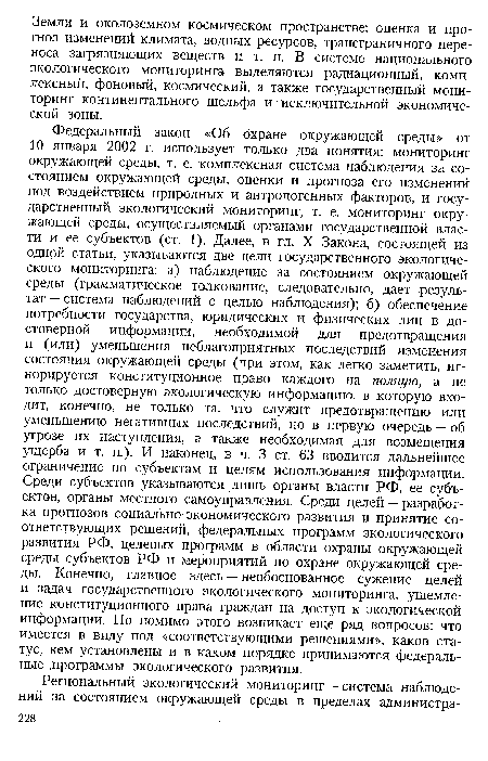 Федеральный закон «Об охране окружающей среды» от 10 января 2002 г. использует только два понятия: мониторинг окружающей среды, т. е. комплексная система наблюдения за состоянием окружающей среды, оценки и прогноза его изменений под воздействием природных и антропогенных факторов, и государственный экологический мониторинг, т. е. мониторинг окружающей среды, осуществляемый органами государственной власти и ее субъектов (ст. 1). Далее, в гл. X Закона, состоящей из одной статьи, указываются две цели государственного экологического мониторинга: а) наблюдение за состоянием окружающей среды (грамматическое толкование, следовательно, дает результат — система наблюдений с целью наблюдения); б) обеспечение потребности государства, юридических и физических лиц в достоверной информации, необходимой для предотвращения и (или) уменьшения неблагоприятных последствий изменения состояния окружающей среды (при этом, как легко заметить, игнорируется конституционное право каждого на полную, а не только достоверную экологическую информацию, в которую входит, конечно, не только та, что служит предотвращению или уменьшению негативных последствий, но в первую очередь — об угрозе их наступления, а также необходимая для возмещения ущерба и т. п.). И наконец, в ч. 3 ст. 63 вводится дальнейшее ограничение по субъектам и целям использования информации. Среди субъектов указываются лишь органы власти РФ, ее субъектов, органы местного самоуправления. Среди целей — разработка прогнозов социально-экономического развития и принятие соответствующих решений, федеральных программ экологического развития РФ, целевых программ в области охраны окружающей среды субъектов РФ и мероприятий по охране окружающей среды. Конечно, главное здесь — необоснованное сужение целей и задач государственного экологического мониторинга, ущемление конституционного права граждан на доступ к экологической информации. Но помимо этого возникает еще ряд вопросов: что имеется в виду под «соответствующими решениями», каков статус, кем установлены и в каком порядке принимаются федеральные программы экологического развития.