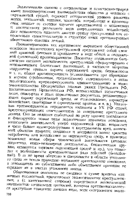 Противоправность как юридическое выражение общественной опасности экологических преступлений представляет собой сложный правовой феномен и проявляется в виде общей и специальной (уголовной) противоправности. Поскольку подавляющее большинство составов экологических преступлений сформулировано с использованием бланкетных диспозиций, в частности оборотом «нарушение правил» охраны окружающей среды, безопасности и т. п., общая противоправность устанавливается при обращении к нормам (требованиям, предписаниям), содержащимся в актах экологического, природоресурсового, административного и иного законодательства (федеральных законах, указах Президента РФ, постановлениях Правительства РФ, ведомственных нормативных актах, стандартах и иных нормативных документах, регламентирующих охрану окружающей среды, ее использование, параметры воздействия, санитарные и строительные правила и т. п.). Уголовная противоправность определяется наличием в УК РФ статей, предусматривающих ответственность за совершение преступного деяния. Она не является стабильной по ряду причин: появляются и фиксируются новые виды экологически значимого поведения, наносящего значительный ущерб окружающей среде, возрастает и часто бывает неконтролируемым и неустранимым вред, наносимый объектам природы, создаются и внедряются новые средства потребления или воздействия на окружающую среду, в принципе возникают новые сферы человеческой деятельности (атомная энергетика, генно-инженерная деятельность, биологическое оружие, незаконная торговля окружающей средой и пр.), что приводит к необходимости криминализации ряда действий (бездействий). В то же время общество и специалисты в области уголовного права не всегда правильно оценивают происходящие изменения, а законодатель по субъективным либо объективным причинам не отражает их в текстах уголовного закона.