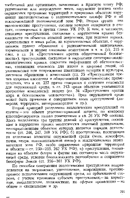 Второй критерий разделения экологических преступлений на группы — это объект уголовно-правовой защиты, по которому классифицируются только помещенные в гл. 26 УК РФ составы. Здесь выделяются три группы деяний: а) преступления, состоящие в нарушении правил экологически значимой деятельности, непосредственным объектом которых является порядок деятельности (ст. 246, 247, 248 УК РФ); б) преступления, посягающие на отдельные элементы окружающей среды (вода, атмосфера, почва, недра, континентальный шельф и исключительная экономическая зона РФ, особо охраняемые природные территории и объекты — ст. 250—255, 262 УК РФ); в) преступления, посягающие на объекты флоры и фауны как составную часть окружающей среды, условие биологического разнообразия и сохранения биосферы Земли (ст. 256—261 УК РФ).