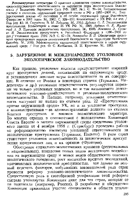 Как правило, уголовные кодексы предусматривают широкий круг преступных деяний, посягающих на окружающую среду, и устанавливают жесткие меры ответственности за их совершение. В отличие от России в некоторых странах (Германия, Нидерланды и др.) уголовная ответственность регулируется нормами не только уголовных кодексов, но и так называемого дополнительного уголовно-хозяйственного и уголовно-экологического законодательства. В Польше, например, уголовная ответственность наступает не только по статьям разд. 22 «Преступления против окружающей среды» УК, но и за уголовные проступки, а административная — за административные деликты по статьям Кодекса проступков и законов экологического характера. Во многих странах в соответствии с положениями Конвенции Совета Европы о защите окружающей среды средствами уголовного закона от 4 ноября 1998 г. (Страсбург) проведена работа по реформированию института уголовной ответственности за экологические преступления (Германия, Польша). В ряде стран существует уголовная ответственность за экологические преступления юридических лиц и их органов (Франция).