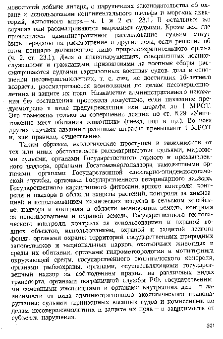 Таким образом, экологические проступки в зависимости от тех или иных обстоятельств рассматриваются: судьями, мировыми судьями, органами Государственного горного и промышленного надзора, органами Госатомэнергонадзора, таможенными органами, органами Государственной санитарно-эпидемиологиче-ской службы, органами Государственного ветеринарного надзора, Государственного карантинного фитосанитарного контроля, контроля и надзора в области защиты растений, контроля за химизацией и использованием химических веществ в сельском хозяйстве, надзора и контроля в области мелиорации земель, контроля за использованием и охраной земель, Государственного геологического контроля, контроля за использованием и охраной водных объектов, использованием, охраной и защитой лесного фонда, органами охраны территорий государственных природных заповедников и национальных парков, охотничьих животных и среды их обитания, органами гидрометеорологии и мониторинга окружающей среды, государственного экологического контроля, органами рыбоохраны, органами, осуществляющими государственный надзор за соблюдением правил на различных видах транспорта, органами пограничной службы РФ, государственными семенными инспекциями и органами внутренних дел — в зависимости от вида административного экологического правонарушения; судьями гарнизонных военных судов и комиссиями по делам несовершеннолетних и защите их прав — в зависимости от субъекта нарушения.