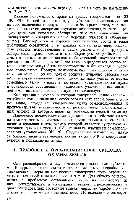 Важные положения о праве на аренду содержатся в ст. 22 ЗК РФ. В ней расширен круг субъектов землепользования за счет включения иностранцев и лиц без гражданства, т. е. частично снимаются дискриминирующие ограничения, а также предусматривается довольно обширный перечень полномочий по распоряжению (например, право передать участок в субаренду и пр.). Регулируются и порядок установления, сроки и виды публичных сервитутов, т. е. прохода или проезда через земельные участки; использование в целях ремонта инфраструктуры, забора воды, прогона скота и т. п. Сервитуты могут быть срочными и постоянными и подлежат обязательной государственной регистрации. Наконец, в этой же главе определяется состав земель, которые могут быть предоставлены в безвозмездное срочное пользование. Порядок возникновения, прекращения и ограничения прав на землю, другие вопросы подробно рассматриваются в курсе земельного права, здесь же надо учесть те нормы земельного законодательства, которыми устанавливаются права и обязанности собственников земельных участков и пользователей ими, имеющие экологическую составляющую.