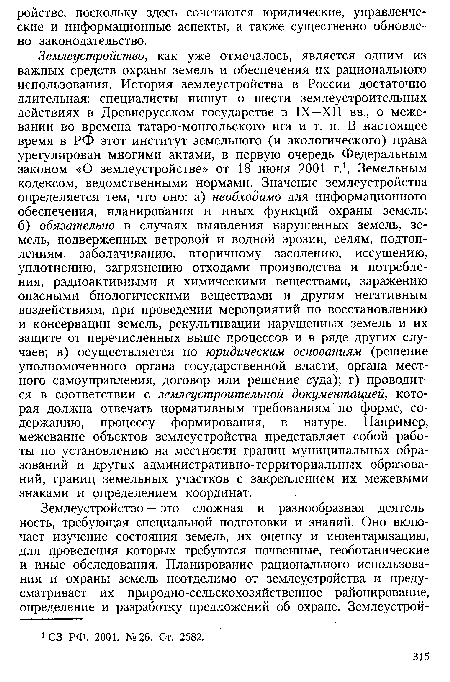 Землеустройство, как уже отмечалось, является одним из важных средств охраны земель и обеспечения их рационального использования. История землеустройства в России достаточно длительная: специалисты пишут о шести землеустроительных действиях в Древнерусском государстве в IX—XII вв., о межевании во времена татаро-монгольского ига и т. п. В настоящее время в РФ этот институт земельного (и экологического) права урегулирован многими актами, в первую очередь Федеральным законом «О землеустройстве» от 18 июня 2001 г.1, Земельным кодексом, ведомственными нормами. Значение землеустройства определяется тем, что оно: а) необходимо для информационного обеспечения, планирования и иных функций охраны земель; б) обязательно в случаях выявления нарушенных земель, земель, подверженных ветровой и водной эрозии, селям, подтоплениям, заболачиванию, вторичному засолению, иссушению, уплотнению, загрязнению отходами производства и потребления, радиоактивными и химическими веществами, заражению опасными биологическими веществами и другим негативным воздействиям, при проведении мероприятий по восстановлению и консервации земель, рекультивации нарушенных земель и их защите от перечисленных выше процессов и в ряде других случаев; в) осуществляется по юридическим основаниям (решение уполномоченного органа государственной власти, органа местного самоуправления, договор или решение суда); г) проводится в соответствии с землеустроительной документацией, которая должна отвечать нормативным требованиям по форме, содержанию, процессу формирования, в натуре. Например, межевание объектов землеустройства представляет собой работы по установлению на местности границ муниципальных образований и других административно-территориальных образований, границ земельных участков с закреплением их межевыми знаками и определением координат.