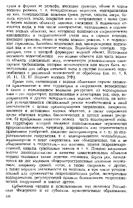 Кроме того, связанными с водами объектами охраны являются прилегающие к ним территории и сооружения, возведенные в связи с пользованием водными ресурсами: а) водоохранная зона — это территория, примыкающая к акваториям рек, озер, водохранилищ и других поверхностных водных объектов, на которой устанавливается специальный режим хозяйственной и иной деятельности с целью предотвращения загрязнения, засорения, заиления и истощения водных объектов, а также сохранения среды обитания водных биологических и других живых ресурсов; б) прибрежная защитная полоса — часть водоохранной зоны, на территории которой вводятся дополнительные ограничения природопользования, например, запрещается или ограничивается применение удобрений, движение автотранспорта, и т. п.; в) гидротехнические сооружения, т. е. водопроводящие, водозаборные, водонапорные и иные сооружения, как объединенные, так и не объединенные в гидроузлы,— это плотины, здания гидроэлектростанций, каналы, судоходные шлюзы и т. п. Помимо названных водное законодательство в качестве самостоятельных объектов охраны указывает также ледники, снежники, берега рек, находящиеся на дне водоемов общераспространенные полезные ископаемые, например гравий, песок, а также сапропель и другие, а также порядок деятельности на водоемах, в том числе установленный для производства гидротехнических работ, эксплуатации водохранилищ, регулирующий правила безопасности гидротехнических сооружений и многое другое.