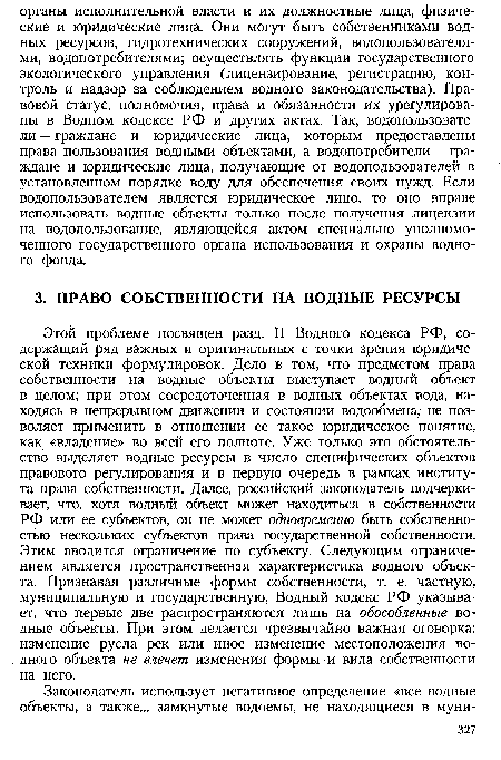 Этой проблеме посвящен разд. II Водного кодекса РФ, содержащий ряд важных и оригинальных с точки зрения юридической техники формулировок. Дело в том, что предметом права собственности на водные объекты выступает водный объект в целом; при этом сосредоточенная в водных объектах вода, находясь в непрерывном движении и состоянии водообмена, не позволяет применить в отношении ее такое юридическое понятие, как «владение» во всей его полноте. Уже только это обстоятельство выделяет водные ресурсы в число специфических объектов правового регулирования и в первую очередь в рамках института права собственности. Далее, российский законодатель подчеркивает, что, хотя водный объект может находиться в собственности РФ или ее субъектов, он не может одновременно быть собственностью нескольких субъектов права государственной собственности. Этим вводится ограничение по субъекту. Следующим ограничением является пространственная характеристика водного объекта. Признавая различные формы собственности, т. е. частную, муниципальную и государственную, Водный кодекс РФ указывает, что первые две распространяются лишь на обособленные водные объекты. При этом делается чрезвычайно важная оговорка: изменение русла рек или иное изменение местоположения водного объекта не влечет изменения формы и вида собственности на него.