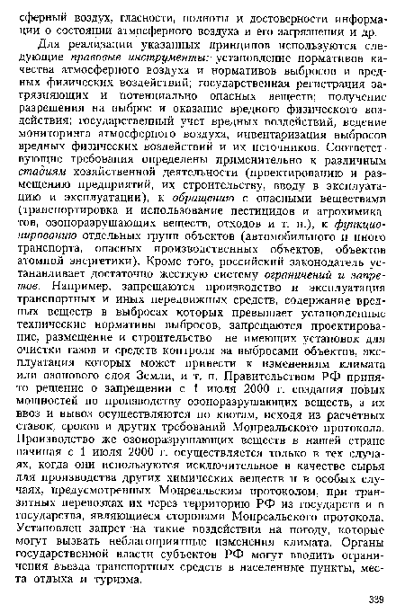 Для реализации указанных принципов используются следующие правовые инструменты: установление нормативов качества атмосферного воздуха и нормативов выбросов и вредных физических воздействий; государственная регистрация загрязняющих и потенциально опасных веществ; получение разрешения на выброс и оказание вредного физического воздействия; государственный учет вредных воздействий, ведение мониторинга атмосферного воздуха, инвентаризация выбросов вредных физических воздействий и их источников. Соответствующие требования определены применительно к различным стадиям хозяйственной деятельности (проектированию и размещению предприятий, их строительству, вводу в эксплуатацию и эксплуатации), к обращению с опасными веществами (транспортировка и использование пестицидов и агрохимикатов, озоноразрушающих веществ, отходов и т. п.), к функционированию отдельных групп объектов (автомобильного и иного транспорта, опасных производственных объектов, объектов атомной энергетики). Кроме того, российский законодатель устанавливает достаточно жесткую систему ограничений и запретов. Например, запрещаются производство и эксплуатация транспортных и иных передвижных средств, содержание вредных веществ в выбросах которых превышает установленные технические нормативы выбросов, запрещаются проектирование, размещение и строительство не имеющих установок для очистки газов и средств контроля за выбросами объектов, эксплуатация которых может привести к изменениям климата или озонового слоя Земли, и т. п. Правительством РФ принято решение о запрещении с 1 июля 2000 г. создания новых мощностей по производству озоноразрушающих веществ, а их ввоз и вывоз осуществляются по квотам, исходя из расчетных ставок, сроков и других требований Монреальского протокола. Производство же озоноразрушающих веществ в нашей стране начиная с 1 июля 2000 г. осуществляется только в тех случаях, когда они используются исключительное в качестве сырья для производства других химических веществ и в особых случаях, предусмотренных Монреальским протоколом, при транзитных перевозках их через территорию РФ из государств и в государства, являющиеся сторонами Монреальского протокола. Установлен запрет на такие воздействия на погоду, которые могут вызвать неблагоприятные изменения климата. Органы государственной власти субъектов РФ могут вводить ограничения въезда транспортных средств в населенные пункты, места отдыха и туризма.