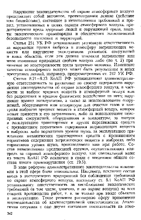 Статьи 8.21—8.23 КоАП РФ устанавливают административную ответственность за различные по своему содержанию нарушения законодательства об охране атмосферного воздуха, в частности за выброс вредных веществ в атмосферный воздух или без разрешения и вредное физическое воздействие на него; нарушение правил эксплуатации, а также за неиспользование сооружений, оборудования или аппаратуры для очистки газов и контроля выбросов вредных веществ в атмосферный воздух, которое может привести к его загрязнению, либо за использование неисправных сооружений, оборудования и аппаратуры; за выпуск в эксплуатацию транспортных и других передвижных средств с превышением нормативов содержания загрязняющих веществ в выбросах либо нормативов уровня шума, за эксплуатацию гражданами механических транспортных средств с превышением нормативов содержания загрязняющих веществ в выбросах либо нормативов уровня шума, производимого ими при работе. Состав невыполнения предписаний органов, осуществляющих контроль за охраной атмосферного воздуха, как специальный ныне из текста КоАП РФ исключен в связи с введением общего состава такого правонарушения (ст. 19.5).