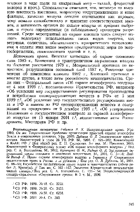 Рекомендуемая литература: Габитов Р. X. Воздухоохранное право. Уфа, 1999; Он же. Теоретические проблемы организации правовой охраны атмосферы Земли в современных условиях. Уфа, 2000; Дубовик О. Л. Экологические преступления. Комментарий к главе 26 УК РФ. М., 1998. С. 195—202; Комментарий к КоАП РФ / Под общей ред. Е. Н. Сидоренко. 3-е изд. М.: Проспект, 2003; Комментарий к Федеральному закону «Об охране атмосферного воздуха» / Под ред. С. А. Боголюбова. М., 2002; Кузнецова О. Н., Радчик О. Л. Загрязнение окружающей среды отходами и опасными веществами. М., 2001. С. 5—16; Люб-бе-Вольф Г. Право охраны атмосферного воздуха в Германии // Современное экологическое право в России и за рубежом / Под ред. О. Л. Дубовик. М., 2001. С. 88—99; Европейское экологическое право: тория и законодательство (обзор работ Л. Кремера). // Там же. С. 162—167; Экология: Юридический энциклопедический словарь/Под ред. С. А. Боголюбова. С. 152—154; Энциклопедический словарь-справочник «Окружающая среда»: В 2 т. М., 1999.