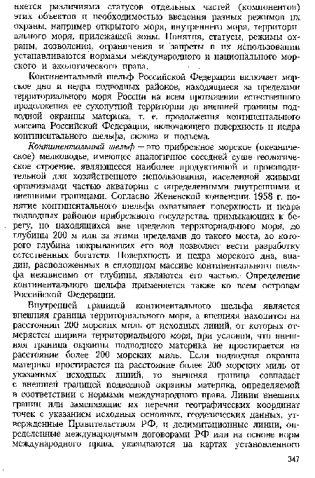 Континентальный шельф — это прибрежное морское (океаническое) мелководье, имеющее аналогичное соседней суше геологическое строение, являющееся наиболее продуктивной и производительной для хозяйственного использования, населенной живыми организмами частью акватории с определенными внутренними и внешними границами. Согласно Женевской конвенции 1958 г. понятие континентального шельфа охватывает поверхность и недра подводных районов прибрежного государства, примыкающих к берегу, но находящихся вне пределов территориального моря, до глубины 200 м или за этими пределами до такого места, до которого глубина покрывающих его вод позволяет вести разработку естественных богатств. Поверхность и недра морского дна, впадин, расположенных в сплошном массиве континентального шельфа независимо от глубины, являются его частью. Определение континентального шельфа применяется также ко всем островам Российской Федерации.