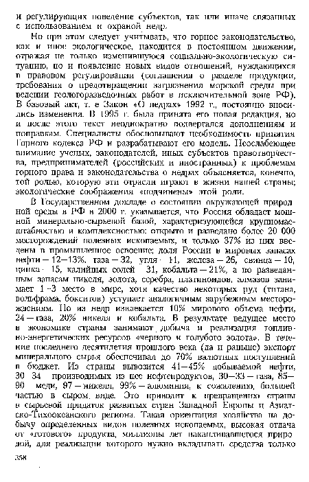 Но при этом следует учитывать, что горное законодательство, как и иное экологическое, находится в постоянном движении, отражая не только изменившуюся социально-экологическую ситуацию, но и появление новых видов отношений, нуждающихся в правовом регулировании (соглашения о разделе продукции, требования о предотвращении загрязнения морской среды при ведении геологоразведочных работ в исключительной зоне РФ). В базовый акт, т. е Закон «О недрах» 1992 г., постоянно вносились изменения. В 1995 г. была принята его новая редакция, но и после этого текст неоднократно подвергался дополнениям и поправкам. Специалисты обосновывают необходимость принятия Горного кодекса РФ и разрабатывают его модель. Неослабеющее внимание ученых, законодателей, иных субъектов правотворчества, предпринимателей (российских и иностранных) к проблемам горного права и законодательства о недрах объясняется, конечно, той ролью, которую эти отрасли играют в жизни нашей страны; экологические соображения «подчинены» этой роли.