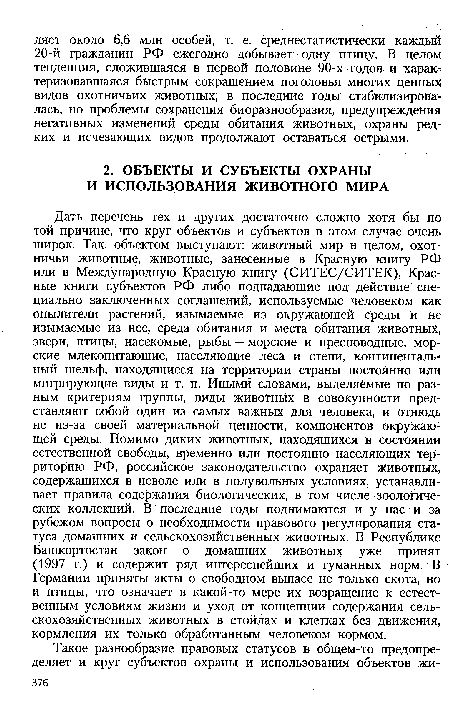 Дать перечень тех и других достаточно сложно хотя бы по той причине, что круг объектов и субъектов в этом случае очень широк. Так, объектом выступают: животный мир в целом, охотничьи животные, животные, занесенные в Красную книгу РФ или в Международную Красную книгу (СИТЕС/СИТЕК), Красные книги субъектов РФ либо подпадающие под действие специально заключенных соглашений, используемые человеком как опылители растений, изымаемые из окружающей среды и не изымаемые из нее, среда обитания и места обитания животных, звери, птицы, насекомые, рыбы — морские и пресноводные, морские млекопитающие, населяющие леса и степи, континентальный шельф, находящиеся на территории страны постоянно или мигрирующие виды и т. п. Иными словами, выделяемые по разным критериям группы, виды животных в совокупности представляют собой один из самых важных для человека, и отнюдь не из-за своей материальной ценности, компонентов окружающей среды. Помимо диких животных, находящихся в состоянии естественной свободы, временно или постоянно населяющих территорию РФ, российское законодательство охраняет животных, содержащихся в неволе или в полувольных условиях, устанавливает правила содержания биологических, в том числе зоологических коллекций. В последние годы поднимаются и у нас и за рубежом вопросы о необходимости правового регулирования статуса домашних и сельскохозяйственных животных. В Республике Башкортостан закон о домашних животных уже принят (1997 г.) и содержит ряд интереснейших и гуманных норм. В Германии приняты акты о свободном выпасе не только скота, но и птицы, что означает в какой-то мере их возращение к естественным условиям жизни и уход от концепции содержания сельскохозяйственных животных в стойлах и клетках без движения, кормления их только обработанным человеком кормом.