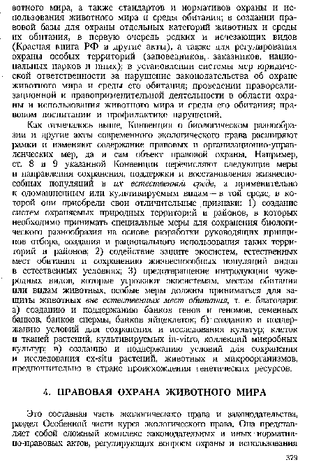 Как отмечалось выше, Конвенция о биологическом разнообразии и другие акты современного экологического права расширяют рамки и изменяют содержание правовых и организационно-управ-ленческих мер, да и сам объект правовой охраны. Например, ст. 8 и 9 указанной Конвенции перечисляют следующие меры и направления сохранения, поддержки и восстановления жизнеспособных популяций в их естественной среде, а применительно к одомашненным или культивируемым видам — в той среде, в которой они приобрели свои отличительные признаки: 1) создание систем охраняемых природных территорий и районов, в которых необходимо принимать специальные меры для сохранения биологического разнообразия на основе разработки руководящих принципов отбора, создания и рационального использования таких территорий и районов; 2) содействие защите экосистем, естественных мест обитания и сохранению жизнеспособных популяций видов в естественных условиях; 3) предотвращение интродукции чужеродных видов, которые угрожают экосистемам, местам обитания или видам животных, особые меры должны приниматься для защиты животных вне естественных мест обитания, т. е. благодаря: а) созданию и поддержанию банков генов и геномов, семенных банков, банков спермы, банков яйцеклеток; б) созданию и поддержанию условий для сохранения и исследования культур; клеток и тканей растений, культивируемых in-vitro, коллекций микробных культур; в) созданию и поддержанию условий для сохранения и исследования ex-situ растений, животных и микроорганизмов, предпочтительно в стране происхождения генетических ресурсов.