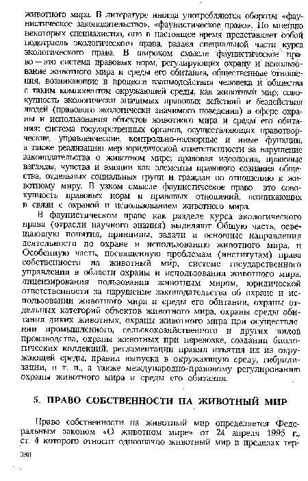 В фаунистическом праве как разделе курса экологического права (отрасли научного знания) выделяют Общую часть, освещающую понятия, принципы, задачи и основные направления деятельности по охране и использованию животного мира, и Особенную часть, посвященную проблемам (институтам) права собственности на животный мир, системе государственного управления в области охраны и использования животного мира, лицензирования пользования животным миром, юридической ответственности за нарушение законодательства об охране и использовании животного мира и среды его обитания, охраны отдельных категорий объектов животного мира, охраны среды обитания диких животных, охраны животного мира при осуществлении промышленного, сельскохозяйственного и других видов производства, охраны животных при перевозке, создании биологических коллекций, регламентации правил изъятия их из окружающей среды, правил выпуска в окружающую среду, гибридизации, и т. п., а также международно-правовому регулированию охраны животного мира и среды его обитания.