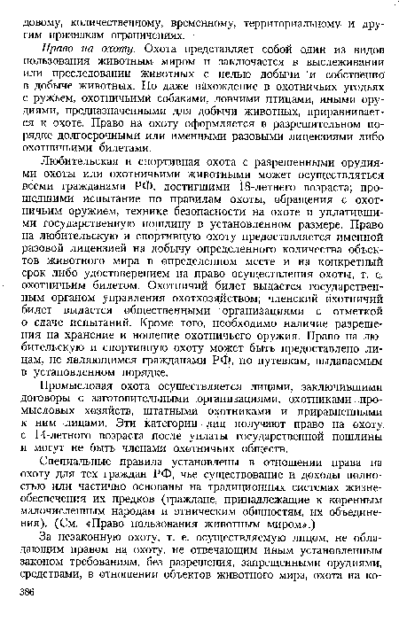 Любительская и спортивная охота с разрешенными орудиями охоты или охотничьими животными может осуществляться всеми гражданами РФ, достигшими 18-летнего возраста; прошедшими испытание по правилам охоты, обращения с охотничьим оружием, технике безопасности на охоте и уплатившими государственную пошлину в установленном размере. Право на любительскую и спортивную охоту предоставляется именной разовой лицензией на добычу определенного количества объектов животного мира в определенном месте и на конкретный срок либо удостоверением на право осуществления охоты, т. е. охотничьим билетом. Охотничий билет выдается государственным органом управления охотхозяйством; членский охотничий билет выдается общественными организациями с отметкой о сдаче испытаний. Кроме того, необходимо наличие разрешения на хранение и ношение охотничьего оружия. Право на любительскую и спортивную охоту может быть предоставлено лицам, не являющимся гражданами РФ, по путевкам, выдаваемым в установленном порядке.