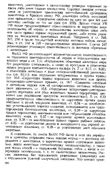 Ко АП РФ регламентирует административную ответственность за нарушения законодательства об охране и использовании животного мира в ст. 7.11 «Пользование объектами животного мира без разрешения (лицензии)», а также за проступки в отношении живых ресурсов континентального шельфа (ч. 2 ст. 8.17, ст. 8.20), в отношении животных в ходе сельскохозяйственной деятельности (ст. 10.11), при нарушении ветеринарных и других правил (ст. 10.6 «Нарушение правил карантина животных или других ветеринарно-санитарных правил», ст. 10.7 «Сокрытие сведений о внезапном падеже или об одновременных массовых заболеваниях животных», ст. 10.8 «Нарушение ветеринарно-санитарных правил перевозки или убоя животных, правил переработки, хранения или реализации продуктов животноводства»). В ст. 8.33 предусматривается ответственность за нарушение правил среды обитания и путей миграции животных, ст. 8.34 — за несоблюдение установленного порядка создания, использования или транспортировки биологических коллекций, ст. 8.36 — за нарушение правил переселения, акклиматизации или гибридизации объектов животного мира, ст. 8.37 — за нарушение правил пользования ими, ст. 8.38 — за несоблюдение правил охраны рыбных запасов, ст. 8.35 — за уничтожение редких и находящихся под угрозой исчезновения животных, ст. 8.29 — за уничтожение мест обитания животных.