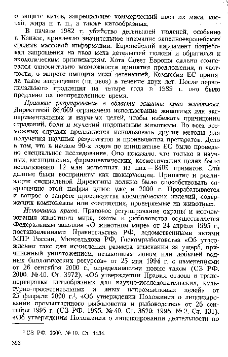 Правовое регулирование в области защиты прав животных. Директивой 86/609 ограничено использование животных для экспериментальных и научных целей, чтобы избежать причинения страданий, боли и мучений подопытным животным. Во всех возможных случаях предлагается использовать другие методы для получения научных результатов и производства препаратов. Дело в том, что в начале 90-х годов по инициативе ЕС было проведено специальное исследование. Оно показало, что только в научных, медицинских, фармацевтических, косметических целях было использовано 12 млн животных, из них — 8409 приматов. Эти данные были восприняты как шокирующие. Принятие и реализация специальной Директивы должно было способствовать сокращению этой цифры вдвое уже в 2000 г. Прорабатывается и вопрос о запрете производства косметических изделий, содержащих компоненты или соединения, проверяемые на животных.