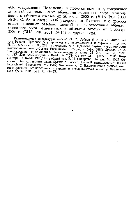 Рекомендуемая литература: Бедный О. П., Рубина Е. А. и др. Животный мир России. Правовое регулирование его использования и охраны / Под ред. Н. Г. Рыбальского. М., 2001; Гиззатулин Р. X. Правовая охрана животного мира законодательством субъекта Российской Федерации. Уфа, 2000; Дубовик О. Л. Экологические преступления. Комментарии к главе 26 УК РФ. М., 1998. С. 262—321; Комментарий к КоАП РСФСР. 4-е изд. М., Проспект, 2001; Комментарий к КоАП РФ / Под общей ред. Е. Н. Сидоренко. 3-е изд. М., 2003; Состояние биологического разнообразия в России. Первый национальный доклад Российской Федерации. М., 1997; Шестаков А. С. Биологическое разнообразие: регулирование использования и охраны в международном праве // Экологическое право. 2001. № 2. С. 48—55.