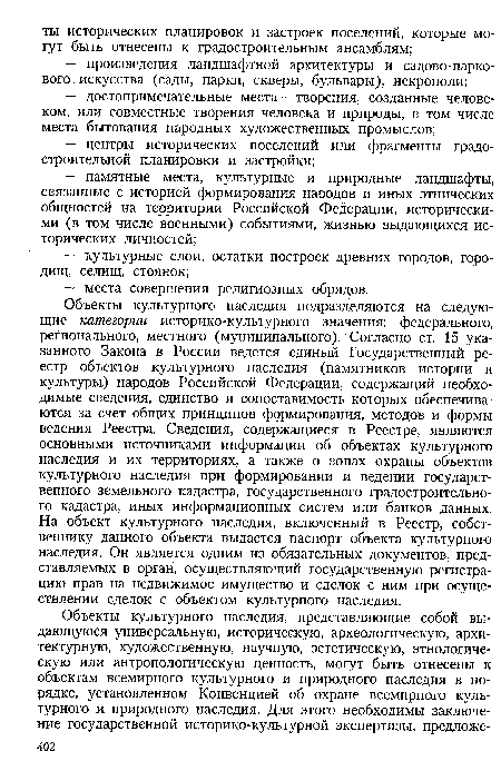 Объекты культурного наследия подразделяются на следующие категории историко-культурного значения: федерального, регионального, местного (муниципального). Согласно ст. 15 указанного Закона в России ведется единый Государственный реестр объектов культурного наследия (памятников истории и культуры) народов Российской Федерации, содержащий необходимые сведения, единство и сопоставимость которых обеспечиваются за счет общих принципов формирования, методов и формы ведения Реестра. Сведения, содержащиеся в Реестре, являются основными источниками информации об объектах культурного наследия и их территориях, а также о зонах охраны объектов культурного наследия при формировании и ведении государственного земельного кадастра, государственного градостроительного кадастра, иных информационных систем или банков данных. На объект культурного наследия, включенный в Реестр, собственнику данного объекта выдается паспорт объекта культурного наследия. Он является одним из обязательных документов, представляемых в орган, осуществляющий государственную регистрацию прав на недвижимое имущество и сделок с ним при осуществлении сделок с объектом культурного наследия.