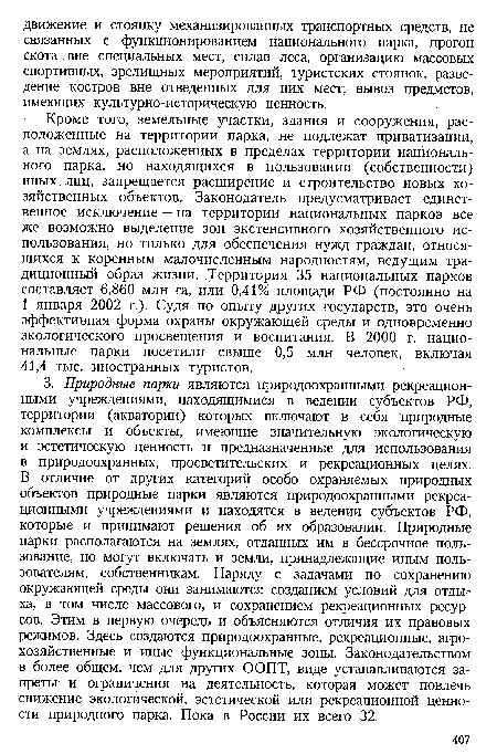 Кроме того, земельные участки, здания и сооружения, расположенные на территории парка, не подлежат приватизации, а на землях, расположенных в пределах территории национального парка, но находящихся в пользовании (собственности) иных лиц, запрещается расширение и строительство новых хозяйственных объектов. Законодатель предусматривает единственное исключение — на территории национальных парков все же возможно выделение зон экстенсивного хозяйственного использования, но только для обеспечения нужд граждан, относящихся к коренным малочисленным народностям, ведущим традиционный образ жизни. Территория 35 национальных парков составляет 6,860 млн га, или 0,41% площади РФ (постоянно на 1 января 2002 г.). Судя по опыту других государств, это очень эффективная форма охраны окружающей среды и одновременно экологического просвещения и воспитания. В 2000 г. национальные парки посетили свыше 0,5 млн человек, включая 41,4 тыс. иностранных туристов.