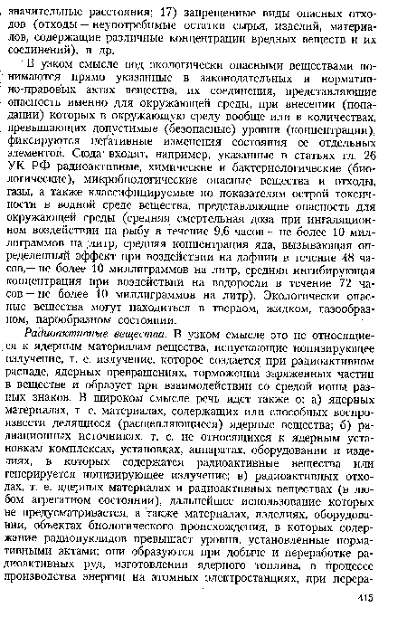 В узком смысле под экологически опасными веществами понимаются прямо указанные в законодательных и нормативно-правовых актах вещества, их соединения, представляющие опасность именно для окружающей среды, при внесении (попадании) которых в окружающую среду вообще или в количествах, превышающих допустимые (безопасные) уровни (концентрации), фиксируются негативные изменения состояния ее отдельных элементов. Сюда1 входят, например, указанные в статьях гл. 26 УК РФ радиоактивные, химические и бактериологические (биологические), микробиологические опасные вещества и отходы, газы, а также классифицируемые по показателям острой токсичности в водной среде вещества, представляющие опасность для окружающей среды (средняя смертельная доза при ингаляционном воздействии на рыбу в течение 9,6 часов — не более 10 миллиграммов на литр, средняя концентрация яда, вызывающая определенный эффект при воздействии на дафнии в течение 48 часов,— не более 10 миллиграммов на литр, средняя ингибирующая концентрация при воздействии на водоросли в течение 72 часов — не более 10 миллиграммов на литр). Экологически опасные вещества могут находиться в твердом, жидком, газообразном, парообразном состоянии.