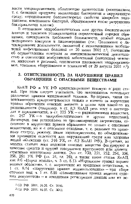 Ко АП РФ и УК РФ предусматривают таковую в ряде статей. При этом следует учитывать, что законодатель использует различные приемы юридической техники. Во-первых, такая ответственность предусматривается только и именно за нарушение правил обращения опасных веществ в целом или какой-то их разновидности (например, в ст. 8,3 КоАП речь идет о пестицидах и агрохимикатах, в ст. 225 УК — о радиоактивных веществах, ст. 247 УК — о микробиологических и других веществах). Во-вторых, она установлена за противоправные загрязнения, состоящие в нарушении правил обращения не только с опасными веществами, но и с опасными отходами, т. е. разными по правовому статусу, режиму, иным характеристикам, но объединенными признаком опасности для окружающей среды или здоровья людей объектами (ст. 246 УК, ст. 8.2 КоАП РФ). В-третьих, во многих статьях этих кодексов опасные вещества фигурируют в качестве средств и орудий совершения преступного или административно наказуемого деяния. Это ст. 250, 251, 252, 254, 256, 258, 261 УК РФ (гл. 24, гл. 26), а также такие статьи КоАП, как 8.6 «Порча земель», ч. 5 ст. 8.13 «Нарушение правил охраны водных объектов», т. е. загрязнение их вредными веществами, ч.