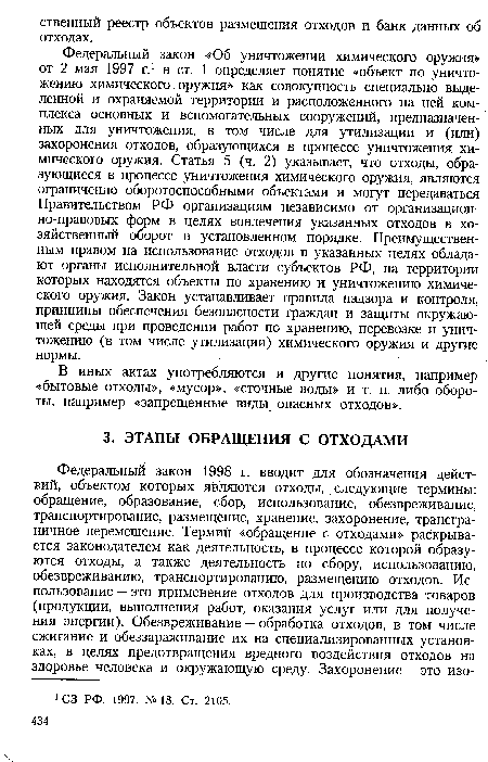 Федеральный закон «Об уничтожении химического оружия» от 2 мая 1997 г.1 в ст. 1 определяет понятие «объект по уничтожению химического оружия» как совокупность специально выделенной и охраняемой территории и расположенного на ней комплекса основных и вспомогательных сооружений, предназначенных для уничтожения, в том числе для утилизации и (или) захоронения отходов, образующихся в процессе уничтожения химического оружия. Статья 5 (ч. 2) указывает, что отходы, образующиеся в процессе уничтожения химического оружия, являются ограниченно оборотоспособными объектами и могут передаваться Правительством РФ организациям независимо от организационно-правовых форм в целях вовлечения указанных отходов в хозяйственный оборот в установленном порядке. Преимущественным правом на использование отходов в указанных целях обладают органы исполнительной власти субъектов РФ, на территории которых находятся объекты по хранению и уничтожению химического оружия. Закон устанавливает правила надзора и контроля, принципы обеспечения безопасности граждан и защиты окружающей среды при проведении работ по хранению, перевозке и уничтожению (в том числе утилизации) химического оружия и другие нормы.