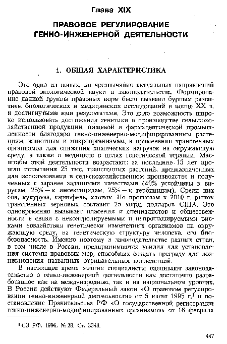 Это одно из новых, но чрезвычайно актуальных направлений правовой экологической науки и законодательства. Формирование данной группы правовых норм было вызвано бурным развитием биологических и медицинских исследований в конце XX в. и достигнутыми ими результатами. Это дало возможность широко использовать достижения генетики в производстве сельскохозяйственной продукции, пищевой и фармацевтической промышленности благодаря генно-инженерно-модифицированным растениям, животным и микроорганизмам, в применении трансгенных организмов для снижения химических нагрузок на окружающую среду, а также в медицине в целях генетической терапии. Масштабы этой деятельности возрастают: за последние 15 лет прошли испытания 25 тыс. трансгенных растений, предназначенных для использования в сельскохозяйственном производстве и полученных с заранее заданными качествами (40% устойчивы к вирусам, 25% — к инсектицидам, 25% — к гербицидам). Среди них соя, кукуруза, картофель, хлопок. По прогнозам к 2010 г. рынок трансгенных зерновых составит 25 млрд. долларов США. Это одновременно вызывает опасения и специалистов и общественности в связи с неконтролируемыми и непрогнозируемыми рисками воздействия генетически измененных организмов на окружающую среду, на генетическую структуру человека, его биобезопасность. Именно поэтому в законодательстве разных стран, в том числе в России, предпринимаются усилия для установления системы правовых мер, способных создать преграду для возникновения названных отрицательных последствий.