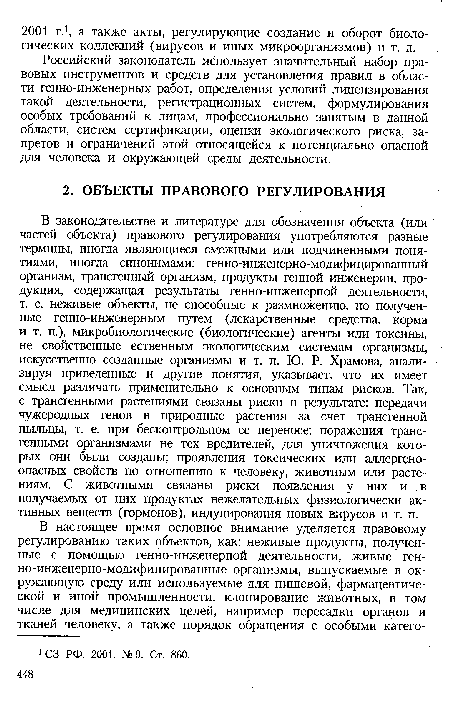 В законодательстве и литературе для обозначения объекта (или частей объекта) правового регулирования употребляются разные термины, иногда являющиеся смежными или подчиненными понятиями, иногда синонимами: генно-инженерно-модифицированный организм, трансгенный организм, продукты генной инженерии, продукция, содержащая результаты генно-инженерной деятельности, т. е. неживые объекты, не способные к размножению, но полученные генно-инженерным путем (лекарственные средства, корма и т. п.), микробиологические (биологические) агенты или токсины, не свойственные ественным экологическим системам организмы, искусственно созданные организмы и т. п. Ю. Р. Храмова, анализируя приведенные и другие понятия, указывает, что их имеет смысл различать применительно к основным типам рисков. Так, с трансгенными растениями связаны риски в результате: передачи чужеродных генов в природные растения за счет трансгенной пыльцы, т. е. при бесконтрольном ее переносе; поражения трансгенными организмами не тех вредителей, для уничтожения которых они были созданы; проявления токсических или аллергеноопасных свойств по отношению к человеку, животным или растениям. С животными связаны риски появления у них и в получаемых от них продуктах нежелательных физиологически активных веществ (гормонов), индуцирования новых вирусов и т. п.