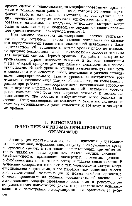 При анализе института лицензирования следует учитывать, что оно осуществлятся с учетом степени потенциальной опасности осуществляемых видов генно-инженерной деятельности. Законодательством РФ установлены четыре уровня риска потенциально вредного воздействия такой деятельности на здоровье человека для закрытых систем. Первый уровень — это работы, которые не представляют угрозы здоровью человека и их риск сопоставим с тем, который присутствует при работе с непатогенными микроорганизмами. Второй уровень означает незначительную опасность и сопоставим с опасностью работ, ведущихся с условно-патогенными микроорганизмами. Третий уровень характеризуется возможностью возникновения умеренной опасности, он сопоставим с риском при работах с микроорганизмами, потенциально способными к передаче инфекции. Наконец, высший — четвертый уровень риска означает опасность для здоровья человека и аналогичен возникающему при работах с возбудителями особо опасных инфекций. Генно-инженерная деятельность в открытых системах по признаку потенциального риска относится к третьему и четвертому уровням.