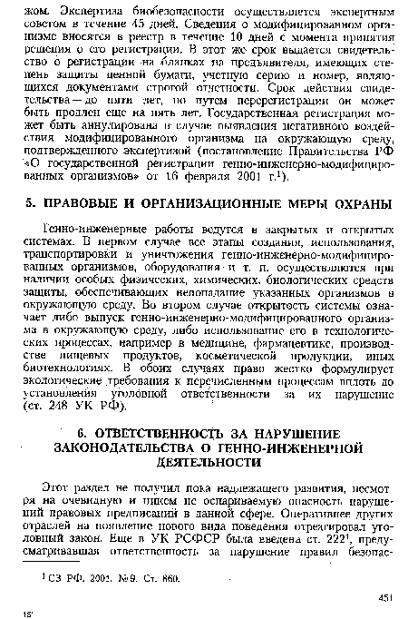 Генно-инженерные работы ведутся в закрытых и открытых системах. В первом случае все этапы создания, использования, транспортировки и уничтожения генно-инженерно-модифициро-ванных организмов, оборудования и т. п. осуществляются при наличии особых физических, химических, биологических средств защиты, обеспечивающих непопадание указанных организмов в окружающую среду. Во втором случае открытость системы означает либо выпуск генно-инженерно-модифицированного организма в окружающую среду, либо использование его в технологических процессах, например в медицине, фармацевтике, производстве пищевых продуктов, косметической продукции, иных биотехнологиях. В обоих случаях право жестко формулирует экологические требования к перечисленным процессам вплоть до установления уголовной ответственности за их нарушение (ст. 248 УК РФ).