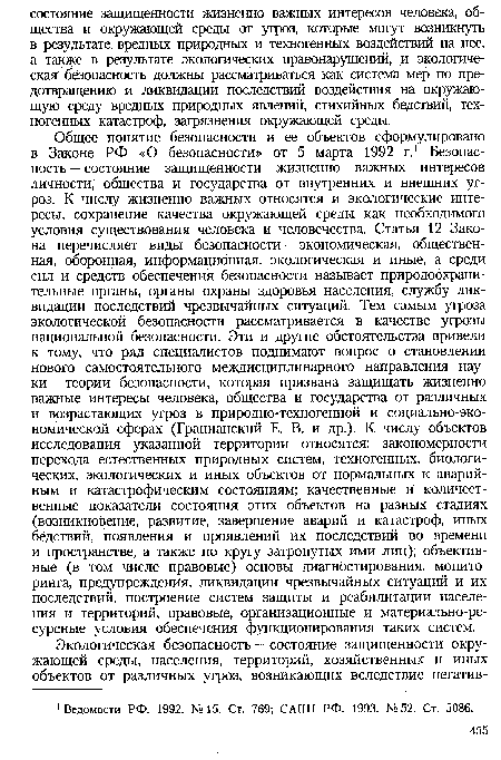 Общее понятие безопасности и ее объектов сформулировано в Законе РФ «О безопасности» от 5 марта 1992 г.1 Безопасность — состояние защищенности жизненно важных интересов личности, общества и государства от внутренних и внешних угроз. К числу жизненно важных относятся и экологические интересы, сохранение качества окружающей среды как необходимого условия существования человека и человечества. Статья 12 Закона перечисляет виды безопасности — экономическая, общественная, оборонная, информационная, экологическая и иные, а среди сил и средств обеспечения безопасности называет природоохранительные органы, органы охраны здоровья населения, службу ликвидации последствий чрезвычайных ситуаций. Тем самым угроза экологической безопасности рассматривается в качестве угрозы национальной безопасности. Эти и другие обстоятельства привели к тому, что ряд специалистов поднимают вопрос о становлении нового самостоятельного междисциплинарного направления науки — теории безопасности, которая призвана защищать жизненно важные интересы человека, общества и государства от различных и возрастающих угроз в природно-техногенной и социально-экономической сферах (Грацианский Е. В. и др.). К числу объектов исследования указанной территории относятся: закономерности перехода естественных природных систем, техногенных, биологических, экологических и иных объектов от нормальных к аварийным и катастрофическим состояниям; качественные и количественные показатели состояния этих объектов на разных стадиях (возникновение, развитие, завершение аварий и катастроф, иных бедствий, появления и проявлений их последствий во времени и пространстве, а также по кругу затронутых ими лиц); объективные (в том числе правовые) основы диагностирования, мониторинга, предупреждения, ликвидации чрезвычайных ситуаций и их последствий, построение систем защиты и реабилитации населения и территорий, правовые, организационные и материально-ресурсные условия обеспечения функционирования таких систем.